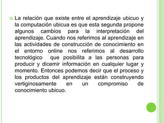  La relación que existe entre el aprendizaje ubicuo y
la computación ubicua es que esta segunda propone
algunos cambios para la interpretación del
aprendizaje. Cuando nos referimos al aprendizaje en
las actividades de construcción de conocimiento en
el entorno online nos referimos al desarrollo
tecnológico que posibilita a las personas para
producir y dicemir información en cualquier lugar y
momento. Entonces podemos decir que el proceso y
los productos del aprendizaje están construyendo
vertiginosamente en un compromiso de
conocimiento ubicuo.
 