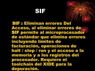 SIF SIF :  Eliminan errores Del Acceso, al eliminar errores de  SIF  permite al microprocesador de estándar que elimina errores incluyendo límites de facturación, operaciones de  halt / step / run y el acceso a la memoria y a los registros del procesador. Requiere el toolchain del XIDE para la depuración.  