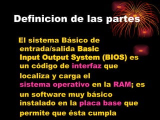Definicion de las partes El sistema Básico de entrada/salida  Basic  Input Output System (BIOS)  es un código de  interfaz  que localiza y carga el  sistema operativo  en la  RAM ; es un software muy básico instalado en la  placa base  que permite que ésta cumpla  