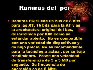 Ranuras del  pci Ranuras PCI: Tiene un bus de 8 bits para las XT, 16 bits para la AT y es la arquitectura original del bus, desarrollada por IBM como un estándar abierto.  No es compatible con una variedad de dispositivos y de bajo precio  No es recomendable para la tecnología actual, por su bajo rendimiento.  Posee una velocidad de transferencia de 3 a 5 MB por segundo.  Su frecuencia de operación es de 8 Mhz. 