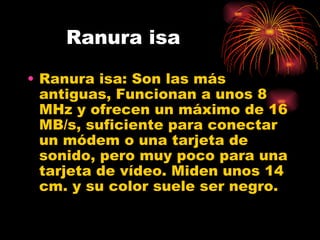 Ranura isa Ranura isa:  Son las más antiguas, Funcionan a unos 8 MHz y ofrecen un máximo de 16 MB/s, suficiente para conectar un módem o una tarjeta de sonido, pero muy poco para una tarjeta de vídeo. Miden unos 14 cm. y su color suele ser negro.  