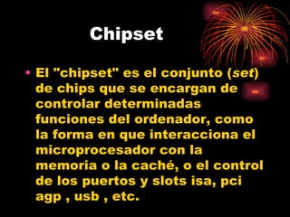 Chipset El "chipset" es el conjunto ( set ) de chips que se encargan de controlar determinadas funciones del ordenador, como la forma en que interacciona el microprocesador con la memoria o la caché, o el control de los puertos y slots isa, pci  agp , usb , etc. 