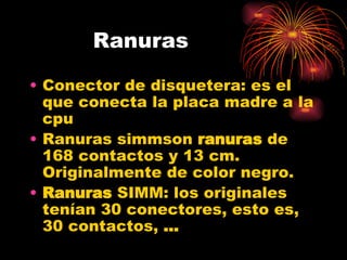 Ranuras Conector de disquetera: es el que conecta la placa madre a la cpu Ranuras simm son  ranuras  de 168 contactos y 13 cm. Originalmente de color negro.  Ranuras  SIMM: los originales tenían 30 conectores, esto es, 30 contactos,  ... 