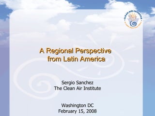 A Regional Perspective  from Latin America Sergio Sanchez The Clean Air Institute Washington DC February 15, 2008 