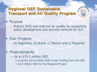 Regional GEF Sustainable Transport and Air Quality Program Purpose  Reduce GHG and improve air quality by supporting policy development and barriers removal for SUT. Four Projects A) Argentina, b) Brazil, c) Mexico and c) Regional. Financiamiento Up to $79.3 million USD Includes $20.8 million USD 4-year funding from the GEF. $2.9 million USD for the Regional Project 