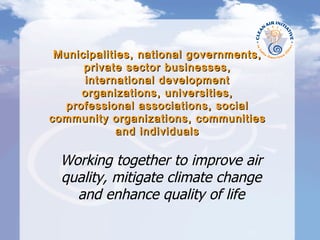 Municipalities, national governments, private sector businesses, international development organizations, universities, professional associations, social community organizations, communities and individuals Working together to improve air quality, mitigate climate change and enhance quality of life 