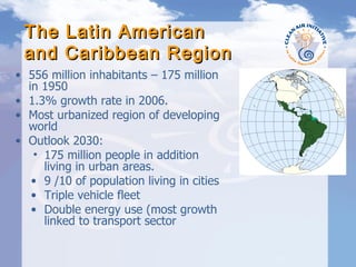 The Latin American  and Caribbean Region 556 million inhabitants – 175 million in 1950  1.3% growth rate in 2006. Most urbanized region of developing world Outlook 2030: 175 million people in addition living in urban areas. 9 /10 of population living in cities Triple vehicle fleet Double energy use (most growth linked to transport sector 