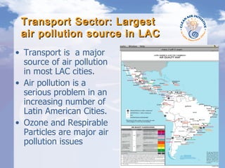 Transport Sector: Largest air pollution source in LAC Transport is  a major  source of air pollution in most LAC cities. Air pollution is a serious problem in an increasing number of Latin American Cities. Ozone and Respirable Particles are major air pollution issues Fuente: SMA, Gobierno del Distrito Federal, 2004 b 