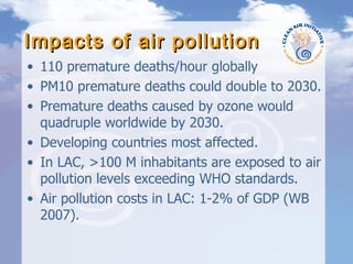 Impacts of air pollution 110 premature deaths/hour globally PM10 premature deaths could double to 2030. Premature deaths caused by ozone would quadruple worldwide by 2030. Developing countries most affected. In LAC, >100 M inhabitants are exposed to air pollution levels exceeding WHO standards. Air pollution costs in LAC: 1-2% of GDP (WB 2007). 