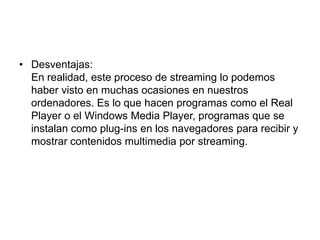 Desventajas:En realidad, este proceso de streaming lo podemos haber visto en muchas ocasiones en nuestros ordenadores. Es lo que hacen programas como el Real Player o el Windows Media Player, programas que se instalan como plug-ins en los navegadores para recibir y mostrar contenidos multimedia por streaming. 