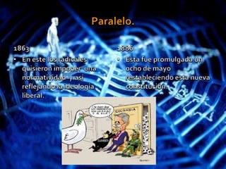 Paralelo.1863En este los radicales quisieron imponer  una normatividad  y así reflejando la ideología liberal. 1886Esta fue promulgada un ocho de mayo  restableciendo esta nueva constitución.