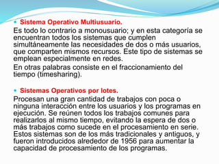 Sistema Operativo Multiusuario.
Es todo lo contrario a monousuario; y en esta categoría se
encuentran todos los sistemas que cumplen
simultáneamente las necesidades de dos o más usuarios,
que comparten mismos recursos. Este tipo de sistemas se
emplean especialmente en redes.
En otras palabras consiste en el fraccionamiento del
tiempo (timesharing).
 Sistemas Operativos por lotes.
Procesan una gran cantidad de trabajos con poca o
ninguna interacción entre los usuarios y los programas en
ejecución. Se reúnen todos los trabajos comunes para
realizarlos al mismo tiempo, evitando la espera de dos o
más trabajos como sucede en el procesamiento en serie.
Estos sistemas son de los más tradicionales y antiguos, y
fueron introducidos alrededor de 1956 para aumentar la
capacidad de procesamiento de los programas.
 