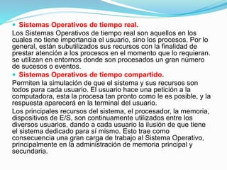  Sistemas Operativos de tiempo real.
Los Sistemas Operativos de tiempo real son aquellos en los
cuales no tiene importancia el usuario, sino los procesos. Por lo
general, están subutilizados sus recursos con la finalidad de
prestar atención a los procesos en el momento que lo requieran.
se utilizan en entornos donde son procesados un gran número
de sucesos o eventos.
 Sistemas Operativos de tiempo compartido.
Permiten la simulación de que el sistema y sus recursos son
todos para cada usuario. El usuario hace una petición a la
computadora, esta la procesa tan pronto como le es posible, y la
respuesta aparecerá en la terminal del usuario.
Los principales recursos del sistema, el procesador, la memoria,
dispositivos de E/S, son continuamente utilizados entre los
diversos usuarios, dando a cada usuario la ilusión de que tiene
el sistema dedicado para sí mismo. Esto trae como
consecuencia una gran carga de trabajo al Sistema Operativo,
principalmente en la administración de memoria principal y
secundaria.
 