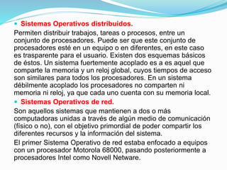  Sistemas Operativos distribuidos.
Permiten distribuir trabajos, tareas o procesos, entre un
conjunto de procesadores. Puede ser que este conjunto de
procesadores esté en un equipo o en diferentes, en este caso
es trasparente para el usuario. Existen dos esquemas básicos
de éstos. Un sistema fuertemente acoplado es a es aquel que
comparte la memoria y un reloj global, cuyos tiempos de acceso
son similares para todos los procesadores. En un sistema
débilmente acoplado los procesadores no comparten ni
memoria ni reloj, ya que cada uno cuenta con su memoria local.
 Sistemas Operativos de red.
Son aquellos sistemas que mantienen a dos o más
computadoras unidas a través de algún medio de comunicación
(físico o no), con el objetivo primordial de poder compartir los
diferentes recursos y la información del sistema.
El primer Sistema Operativo de red estaba enfocado a equipos
con un procesador Motorola 68000, pasando posteriormente a
procesadores Intel como Novell Netware.
 