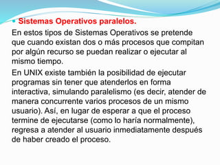  Sistemas Operativos paralelos.
En estos tipos de Sistemas Operativos se pretende
que cuando existan dos o más procesos que compitan
por algún recurso se puedan realizar o ejecutar al
mismo tiempo.
En UNIX existe también la posibilidad de ejecutar
programas sin tener que atenderlos en forma
interactiva, simulando paralelismo (es decir, atender de
manera concurrente varios procesos de un mismo
usuario). Así, en lugar de esperar a que el proceso
termine de ejecutarse (como lo haría normalmente),
regresa a atender al usuario inmediatamente después
de haber creado el proceso.
 