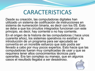 CARACTERISTICAS
Desde su creación, las computadoras digitales han
utilizado un sistema de codificación de instrucciones en
sistema de numeración binaria, es decir con los 0S. Esto
se debe a que los circuitos integrados funcionan con este
principio, es decir, hay corriente o no hay corriente.
En el origen de la historia de las computadoras ( hace unos
cuarenta años), los sistemas operativos no existían y la
introducción de un programa para ser ejecutado se
convertía en un increíble esfuerzo que solo podía ser
llevado a cabo por muy pocos expertos. Esto hacia que las
computadoras fueran muy complicadas de usar y que se
requiriera tener altos conocimientos técnicos para
operarlas. Era tan complejo su manejo, que en algunos
casos el resultado llegaba a ser desastroso.
 