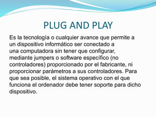 PLUG AND PLAY
Es la tecnología o cualquier avance que permite a
un dispositivo informático ser conectado a
una computadora sin tener que configurar,
mediante jumpers o software específico (no
controladores) proporcionado por el fabricante, ni
proporcionar parámetros a sus controladores. Para
que sea posible, el sistema operativo con el que
funciona el ordenador debe tener soporte para dicho
dispositivo.
 
