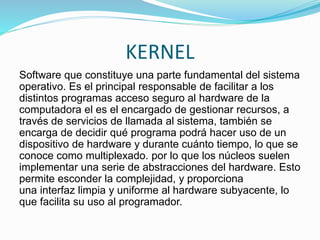 KERNEL
Software que constituye una parte fundamental del sistema
operativo. Es el principal responsable de facilitar a los
distintos programas acceso seguro al hardware de la
computadora el es el encargado de gestionar recursos, a
través de servicios de llamada al sistema, también se
encarga de decidir qué programa podrá hacer uso de un
dispositivo de hardware y durante cuánto tiempo, lo que se
conoce como multiplexado. por lo que los núcleos suelen
implementar una serie de abstracciones del hardware. Esto
permite esconder la complejidad, y proporciona
una interfaz limpia y uniforme al hardware subyacente, lo
que facilita su uso al programador.
 