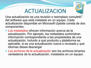 ACTUALIZACION
Una actualización es una revisión o reemplazo completo
del software que está instalado en un equipo. Cada
actualización disponible en Microsoft Update consta de dos
componentes.
 Los metadatos ofrecen información acerca de la
actualización. Por ejemplo, los metadatos suministran
información correspondiente a las propiedades de una
actualización, incluido a qué producto y plataforma es
aplicable, si es una actualización nueva o revisada y qué
idiomas desea descargar
 Los archivos de la actualización son los archivos binarios
verdaderos de la actualización, instalados en un equipo.
 
