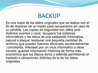 BACKUP
Es una copia de los datos originales que se realiza con el
fin de disponer de un medio para recuperarlos en caso de
su pérdida. Las copias de seguridad son útiles ante
distintos eventos y usos: recuperar los sistemas
informáticos y los datos de una catástrofe informática,
natural o ataque; restaurar una pequeña cantidad de
archivos que pueden haberse eliminado accidentalmente
,corrompido, infectado por un virus informático u otras
causas; guardar información histórica de forma más
económica que los discos duros y además permitiendo el
traslado a ubicaciones distintas de la de los datos
originales
 