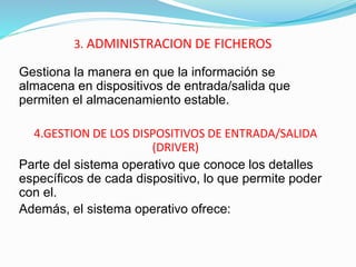 3. ADMINISTRACION DE FICHEROS
Gestiona la manera en que la información se
almacena en dispositivos de entrada/salida que
permiten el almacenamiento estable.
4.GESTION DE LOS DISPOSITIVOS DE ENTRADA/SALIDA
(DRIVER)
Parte del sistema operativo que conoce los detalles
específicos de cada dispositivo, lo que permite poder
con el.
Además, el sistema operativo ofrece:
 