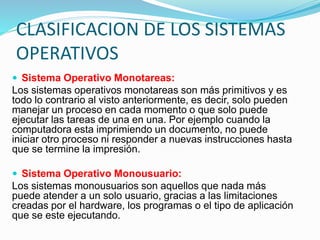 CLASIFICACION DE LOS SISTEMAS
OPERATIVOS
 Sistema Operativo Monotareas:
Los sistemas operativos monotareas son más primitivos y es
todo lo contrario al visto anteriormente, es decir, solo pueden
manejar un proceso en cada momento o que solo puede
ejecutar las tareas de una en una. Por ejemplo cuando la
computadora esta imprimiendo un documento, no puede
iniciar otro proceso ni responder a nuevas instrucciones hasta
que se termine la impresión.
 Sistema Operativo Monousuario:
Los sistemas monousuarios son aquellos que nada más
puede atender a un solo usuario, gracias a las limitaciones
creadas por el hardware, los programas o el tipo de aplicación
que se este ejecutando.
 