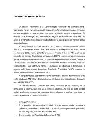 10
3 DEMONSTRATIVOS CONTÁBEIS
O Balanço Patrimonial e a Demonstração Resultado do Exercício (DRE)
fazem parte de um conjunto de relatórios que compõem as demonstrações contábeis
de uma entidade, e são exigidas pela atual legislação societária brasileira. Os
critérios para elaboração são definidos por órgãos específicos de cada país. No
Brasil é o Conselho Federal de Contabilidade (CFC) que expede as normas gerais
da contabilidade.
A Demonstração do Fluxo de Caixa (DFC) é muito utilizada em vários países.
Nos EUA, é obrigatório desde 1988, mas ainda não é obrigatória no Brasil, porém
desde o ano 2000, tramita pelo Congresso um Projeto de Lei nº. 741 que trata da
alteração da Lei das Sociedades por Ações 6.404/76 e entre outras modificações,
propõe sua obrigatoriedade através da substituição pela Demonstração de Origens e
Aplicações de Recursos (DOAR) por ser considerada de maior utilidade e mais fácil
entendimento. Sua estrutura (forma e conteúdo, os objetivos e benefícios), é
definida pelo Internacional Accouting Standards Committee (IASC), através da
Norma Internacional de Contabilidade NIC7.
A obrigatoriedade dos demonstrativos contábeis: Balanço Patrimonial e DRE
estão citados no ANEXO A - Demonstrativos contábeis e as bases legais, de acordo
com o FIPECAFI (2003).
Os Demonstrativos Contábeis tem como finalidade prover informações de
forma clara e objetiva, que será útil a todos os usuários. Ao final de cada período
social, geralmente um ano, as empresas devem elaborar e publicar, com base na
escrituração contábil, os demonstrativos:
Balanço Patrimonial
É o principal demonstrativo contábil, é uma apresentação, sintética e
ordenada, do saldo monetário de todos os valores integrantes do patrimônio
de uma empresa, em uma determinada data.
Demonstração do Resultado do Exercício (DRE)
 