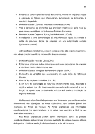 11
Evidencia o lucro ou prejuízo líquido do exercício, mostra em seqüência lógica
e ordenada, os fatores que influenciaram, aumentando ou diminuindo, o
resultado do período.
Demonstração de Lucros ou Prejuízos Acumulados (DLPA)
Visa a apresentar os elementos que provocam modificação, para mais ou
para menos, no saldo da conta Lucro ou Prejuízo Acumulado.
Demonstração de Origens e Aplicações de Recursos (DOAR)
Corresponde a uma demonstração da movimentação líquida da entrada e
saída de recursos, dentro da empresa em um determinado período
(geralmente um ano).
Além destes demonstrativos, existem outros que não são exigidos legalmente,
mas são de grande importância para gestão de uma empresa.
Demonstração do Fluxo de Caixa (DFC):
Evidencia a origem de todo o dinheiro que entrou no caixa/banco da empresa
e também o destino de todo o que saiu.
Demonstração das Mutações do Patrimônio Líquido (DMPL):
Demonstra as variações que aconteceram em cada conta do Patrimônio
Líquido.
Livro de Apuração do Lucro Real (LALUR):
É um livro de escrituração de natureza eminentemente fiscal, destinado a
registrar valores que não devam constar na escrituração comercial, e tem a
função de apurar extra contabilmente, o lucro real sujeito à tributação de
Imposto de Renda.
Os Demonstrativos Contábeis possuem uma ferramenta que auxilia no melhor
entendimento das operações, as Notas Explicativas, que também podem ser
chamadas de Notas de Rodapé. As Notas Explicativas são informações
complementares dos demonstrativos, e os deixa mais completo e fácil de ser
analisado e interpretado.
Nas Notas Explicativas podem conter informações como: as praticas
contábeis utilizadas pela empresa, critério de avaliação de estoque, base de cálculo
de impostos, critério de avaliação de investimentos, entre vários outros.
 