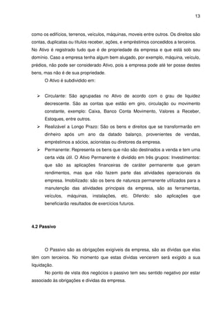 13
como os edifícios, terrenos, veículos, máquinas, moveis entre outros. Os direitos são
contas, duplicatas ou títulos receber, ações, e empréstimos concedidos a terceiros.
No Ativo é registrado tudo que é de propriedade da empresa e que está sob seu
domínio. Caso a empresa tenha algum bem alugado, por exemplo, máquina, veículo,
prédios, não pode ser considerado Ativo, pois a empresa pode até ter posse destes
bens, mas não é de sua propriedade.
O Ativo é subdividido em:
Circulante: São agrupadas no Ativo de acordo com o grau de liquidez
decrescente. São as contas que estão em giro, circulação ou movimento
constante, exemplo: Caixa, Banco Conta Movimento, Valores a Receber,
Estoques, entre outros.
Realizável a Longo Prazo: São os bens e direitos que se transformarão em
dinheiro após um ano da datado balanço, provenientes de vendas,
empréstimos a sócios, acionistas ou diretores da empresa.
Permanente: Representa os bens que não são destinados a venda e tem uma
certa vida útil. O Ativo Permanente é dividido em três grupos: Investimentos:
que são as aplicações financeiras de caráter permanente que geram
rendimentos, mas que não fazem parte das atividades operacionais da
empresa. Imobilizado: são os bens de natureza permanente utilizados para a
manutenção das atividades principais da empresa, são as ferramentas,
veículos, máquinas, instalações, etc. Diferido: são aplicações que
beneficiarão resultados de exercícios futuros.
4.2 Passivo
O Passivo são as obrigações exigíveis da empresa, são as dívidas que elas
têm com terceiros. No momento que estas dívidas vencerem será exigido a sua
liquidação.
No ponto de vista dos negócios o passivo tem seu sentido negativo por estar
associado às obrigações e dívidas da empresa.
 