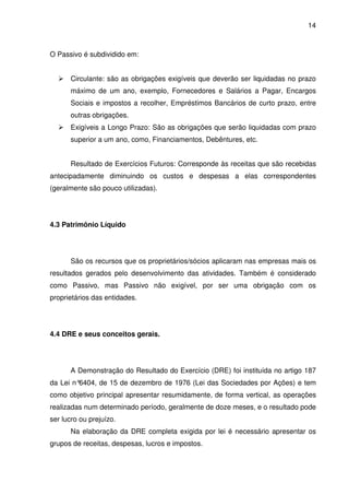 14
O Passivo é subdividido em:
Circulante: são as obrigações exigíveis que deverão ser liquidadas no prazo
máximo de um ano, exemplo, Fornecedores e Salários a Pagar, Encargos
Sociais e impostos a recolher, Empréstimos Bancários de curto prazo, entre
outras obrigações.
Exigíveis a Longo Prazo: São as obrigações que serão liquidadas com prazo
superior a um ano, como, Financiamentos, Debêntures, etc.
Resultado de Exercícios Futuros: Corresponde às receitas que são recebidas
antecipadamente diminuindo os custos e despesas a elas correspondentes
(geralmente são pouco utilizadas).
4.3 Patrimônio Líquido
São os recursos que os proprietários/sócios aplicaram nas empresas mais os
resultados gerados pelo desenvolvimento das atividades. Também é considerado
como Passivo, mas Passivo não exigível, por ser uma obrigação com os
proprietários das entidades.
4.4 DRE e seus conceitos gerais.
A Demonstração do Resultado do Exercício (DRE) foi instituída no artigo 187
da Lei n°6404, de 15 de dezembro de 1976 (Lei das Sociedades por Ações) e tem
como objetivo principal apresentar resumidamente, de forma vertical, as operações
realizadas num determinado período, geralmente de doze meses, e o resultado pode
ser lucro ou prejuízo.
Na elaboração da DRE completa exigida por lei é necessário apresentar os
grupos de receitas, despesas, lucros e impostos.
 
