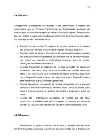 15
4.4.1 Receitas
Correspondem a acréscimos no resultado e são reconhecidas e medidas em
conformidade com os Princípios Fundamentais da Contabilidade, resultantes de
diversos tipos de atividades que possam alterar o Patrimônio Liquido. Existem vários
tipos de receitas e esses foram criados para discriminar de forma mais ordenada a
sua empregabilidade. Dentre eles temos:
Receita Bruta de vendas: Corresponde às receitas relacionadas às vendas
dos produtos ou serviços prestados pela empresa sem suas deduções.
Receita Líquida de Vendas: Corresponde às receitas relacionadas às vendas
dos produtos ou serviços prestados pela empresa com as devidas deduções,
que podem ser: impostos e contribuições incidentes sobre as vendas,
devoluções de vendas e abatimentos.
Receitas financeiras: Corresponde às receitas derivadas de aplicações
financeiras, tais como: juros de mora recebidos no período, descontos
obtidos, etc. Pode ocorrer que o montante da Receita Financeira seja maior
que a Despesa Financeira. Neste caso, algebricamente, a Receita Financeira
será deduzida de outras Despesas Operacionais.
Receita Operacional: corresponde às receitas relacionadas com a atividade
principal da empresa e refere-se ao elemento "bruto", sendo os valores pelos
quais a empresa procura se ressarcir dos custos e despesas e auferir ao
crédito.
Receita Não - Operacional: corresponde às receitas que não estão
relacionadas à atividade principal da empresa e refere-se ao "elemento
líquido", ou seja, ela é considerada pelo líquido dos correspondentes custos.
4.4.2 Despesas
Representam os gastos utilizados com os bens ou serviços que não estão
diretamente ligados à produção e geralmente são consumidos com a finalidade de
 