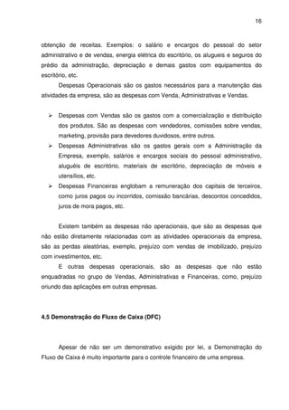 16
obtenção de receitas. Exemplos: o salário e encargos do pessoal do setor
administrativo e de vendas, energia elétrica do escritório, os alugueis e seguros do
prédio da administração, depreciação e demais gastos com equipamentos do
escritório, etc.
Despesas Operacionais são os gastos necessários para a manutenção das
atividades da empresa, são as despesas com Venda, Administrativas e Vendas.
Despesas com Vendas são os gastos com a comercialização e distribuição
dos produtos. São as despesas com vendedores, comissões sobre vendas,
marketing, provisão para devedores duvidosos, entre outros.
Despesas Administrativas são os gastos gerais com a Administração da
Empresa, exemplo, salários e encargos sociais do pessoal administrativo,
aluguéis de escritório, materiais de escritório, depreciação de móveis e
utensílios, etc.
Despesas Financeiras englobam a remuneração dos capitais de terceiros,
como juros pagos ou incorridos, comissão bancárias, descontos concedidos,
juros de mora pagos, etc.
Existem também as despesas não operacionais, que são as despesas que
não estão diretamente relacionadas com as atividades operacionais da empresa,
são as perdas aleatórias, exemplo, prejuízo com vendas de imobilizado, prejuízo
com investimentos, etc.
E outras despesas operacionais, são as despesas que não estão
enquadradas no grupo de Vendas, Administrativas e Financeiras, como, prejuízo
oriundo das aplicações em outras empresas.
4.5 Demonstração do Fluxo de Caixa (DFC)
Apesar de não ser um demonstrativo exigido por lei, a Demonstração do
Fluxo de Caixa é muito importante para o controle financeiro de uma empresa.
 