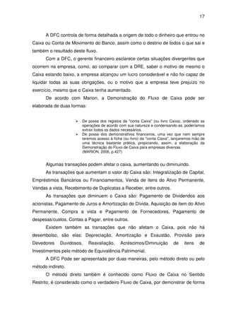 17
A DFC controla de forma detalhada a origem de todo o dinheiro que entrou no
Caixa ou Conta de Movimento do Banco, assim como o destino de todos o que sai e
também o resultado deste fluxo.
Com a DFC, o gerente financeiro esclarece certas situações divergentes que
ocorrem na empresa, como, ao comparar com a DRE, saber o motivo de mesmo o
Caixa estando baixo, a empresa alcançou um lucro considerável e não foi capaz de
liquidar todas as suas obrigações, ou o motivo que a empresa teve prejuízo no
exercício, mesmo que o Caixa tenha aumentado.
De acordo com Marion, a Demonstração do Fluxo de Caixa pode ser
elaborada de duas formas:
De posse dos registos da "conta Caixa" (ou livro Caixa), ordenado as
operações de acordo com sua natureza e condensando-as, poderíamos
extrair todos os dados necessários.
De posse dos demonstrativos financeiros, uma vez que nem sempre
teremos acesso à ficha (ou livro) da "conta Caixa", lançaremos mão de
uma técnica bastante prática, propiciando, assim, a elaboração da
Demonstração do Fluxo de Caixa para empresas diversas.
(MARION, 2006, p.427)
Algumas transações podem afetar o caixa, aumentando ou diminuindo.
As transações que aumentam o valor do Caixa são: Integralização de Capital,
Empréstimos Bancários ou Financiamentos, Venda de itens do Ativo Permanente,
Vendas a vista, Recebimento de Duplicatas a Receber, entre outros.
As transações que diminuem o Caixa são: Pagamento de Dividendos aos
acionistas, Pagamento de Juros e Amortização de Dívida, Aquisição de item do Ativo
Permanente, Compra a vista e Pagamento de Fornecedores, Pagamento de
despesas/custos, Contas a Pagar, entre outros.
Existem também as transações que não afetam o Caixa, pois não há
desembolso, são elas: Depreciação, Amortização e Exaustão, Provisão para
Devedores Duvidosos, Reavaliação, Acréscimos/Diminuição de itens de
Investimentos pelo método de Equivalência Patrimonial.
A DFC Pode ser apresentada por duas maneiras, pelo método direto ou pelo
método indireto.
O método direto também é conhecido como Fluxo de Caixa no Sentido
Restrito, é considerado como o verdadeiro Fluxo de Caixa, por demonstrar de forma
 