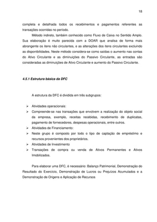 18
completa e detalhada todos os recebimentos e pagamentos referentes as
transações ocorridas no período.
Método indireto, também conhecido como Fluxo de Caixa no Sentido Amplo.
Sua elaboração é muito parecida com a DOAR que analisa de forma mais
abrangente os itens não circulantes, e as alterações dos itens circulantes excluindo
as disponibilidades. Neste método considera-se como saídas o aumento nas contas
do Ativo Circulante e as diminuições do Passivo Circulante, as entradas são
consideradas as diminuições de Ativo Circulante e aumento do Passivo Circulante.
4.5.1 Estrutura básica da DFC
A estrutura da DFC é dividida em três subgrupos:
Atividades operacionais:
Compreende-se nas transações que envolvem a realização do objeto social
da empresa, exemplo, receitas recebidas, recebimento de duplicatas,
pagamento de fornecedores, despesas operacionais, entre outros.
Atividades de Financiamento:
Neste grupo é composto por todo o tipo de captação de empréstimo e
recursos provenientes dos proprietários.
Atividades de Investimento
Transações de compra ou venda de Ativos Permanentes e Ativos
Imobilizados.
Para elaborar uma DFC, é necessário: Balanço Patrimonial, Demonstração do
Resultado do Exercício, Demonstração de Lucros ou Prejuízos Acumulados e a
Demonstração de Origens e Aplicação de Recursos
 