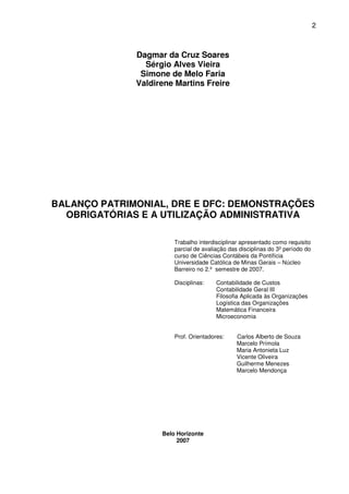 2
Dagmar da Cruz Soares
Sérgio Alves Vieira
Simone de Melo Faria
Valdirene Martins Freire
BALANÇO PATRIMONIAL, DRE E DFC: DEMONSTRAÇÕES
OBRIGATÓRIAS E A UTILIZAÇÃO ADMINISTRATIVA
Trabalho interdisciplinar apresentado como requisito
parcial de avaliação das disciplinas do 3º período do
curso de Ciências Contábeis da Pontifícia
Universidade Católica de Minas Gerais – Núcleo
Barreiro no 2.º semestre de 2007.
Disciplinas: Contabilidade de Custos
Contabilidade Geral III
Filosofia Aplicada às Organizações
Logística das Organizações
Matemática Financeira
Microeconomia
Prof. Orientadores: Carlos Alberto de Souza
Marcelo Prímola
Maria Antonieta Luz
Vicente Oliveira
Guilherme Menezes
Marcelo Mendonça
Belo Horizonte
2007
 