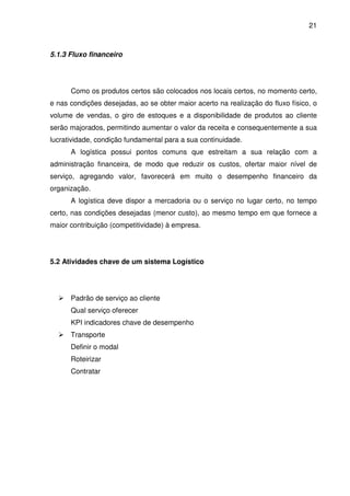 21
5.1.3 Fluxo financeiro
Como os produtos certos são colocados nos locais certos, no momento certo,
e nas condições desejadas, ao se obter maior acerto na realização do fluxo físico, o
volume de vendas, o giro de estoques e a disponibilidade de produtos ao cliente
serão majorados, permitindo aumentar o valor da receita e consequentemente a sua
lucratividade, condição fundamental para a sua continuidade.
A logística possui pontos comuns que estreitam a sua relação com a
administração financeira, de modo que reduzir os custos, ofertar maior nível de
serviço, agregando valor, favorecerá em muito o desempenho financeiro da
organização.
A logística deve dispor a mercadoria ou o serviço no lugar certo, no tempo
certo, nas condições desejadas (menor custo), ao mesmo tempo em que fornece a
maior contribuição (competitividade) à empresa.
5.2 Atividades chave de um sistema Logístico
Padrão de serviço ao cliente
Qual serviço oferecer
KPI indicadores chave de desempenho
Transporte
Definir o modal
Roteirizar
Contratar
 