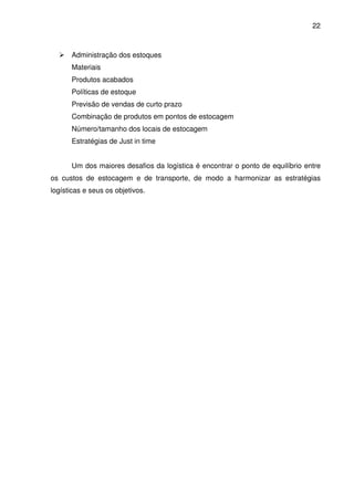 22
Administração dos estoques
Materiais
Produtos acabados
Políticas de estoque
Previsão de vendas de curto prazo
Combinação de produtos em pontos de estocagem
Número/tamanho dos locais de estocagem
Estratégias de Just in time
Um dos maiores desafios da logística é encontrar o ponto de equilíbrio entre
os custos de estocagem e de transporte, de modo a harmonizar as estratégias
logísticas e seus os objetivos.
 
