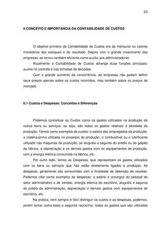 23
6 CONCEITO E IMPORTANCIA DA CONTABILIDADE DE CUSTOS
O objetivo primário da Contabilidade de Custos era de mensurar os valores
monetários dos estoques e do resultado. Depois com o grande crescimento das
empresas, se tornou também eficiente como auxilio aos administradores.
Atualmente a Contabilidade de Custos abrange duas funções principais:
auxilia no controle e nas tomadas de decisões.
Com o grande aumento da concorrência, as empresas não podem definir
seus preços apenas sobre os custos incorridos, mas também sobre os preços de
mercado.
6.1 Custos e Despesas: Conceitos e Diferenças
Podemos conceituar os Custos como os gastos utilizados na produção de
outros bens ou serviços, ou seja, são todos os gastos relativos à atividade de
produção. Temos como exemplos de custos: o salário dos empregados da produção,
a matéria-prima utilizada no processo de produção, o combustível ou o lubrificante
utilizado nas máquinas da produção, os aluguéis e seguros do prédio ou do galpão
da fábrica, a depreciação e os demais gastos com os equipamentos de produção,
com a energia elétrica consumida na fábrica, etc.
Por outro lado, temos as Despesas, que representam os gastos utilizados
com os bens ou serviços que não estão diretamente ligados à produção. As
despesas, geralmente são consumidas com a finalidade de obtenção de receitas.
Podemos citar como exemplos de despesas: o salário e encargos do pessoal do
setor administrativo e de vendas, energia elétrica do escritório, aluguéis e seguros
do prédio da administração, depreciação e demais gastos com equipamentos do
escritório, etc.
Na prática, nem sempre é fácil distinguir os custos e as despesas, podemos,
porém tomar como base o seguinte raciocínio: todos os gastos que são utilizados
 