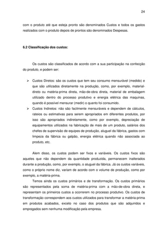 24
com o produto até que esteja pronto são denominados Custos e todos os gastos
realizados com o produto depois de prontos são denominados Despesas.
6.2 Classificação dos custos:
Os custos são classificados de acordo com a sua participação na confecção
do produto, e podem ser:
Custos Diretos: são os custos que tem seu consumo mensurável (medido) e
que são utilizados diretamente na produção, como, por exemplo, material-
direto ou matéria-prima direta, mão-de-obra direta, material de embalagem
utilizado dentro do processo produtivo e energia elétrica das maquinas,
quando é possível mensurar (medir) o quanto foi consumido.
Custos Indiretos: não são facilmente mensuráveis e dependem de cálculos,
rateios ou estimativas para serem apropriados em diferentes produtos, por
isso são apropriados indiretamente, como por exemplo, depreciação de
equipamentos utilizados na fabricação de mais de um produto, salários dos
chefes de supervisão de equipes de produção, aluguel da fábrica, gastos com
limpeza da fábrica ou galpão, energia elétrica quando não associada ao
produto, etc.
Alem disso, os custos podem ser fixos e variáveis. Os custos fixos são
aqueles que não dependem da quantidade produzida, permanecem inalterados
durante a produção, como, por exemplo, o aluguel da fábrica. Já os custos variáveis,
como o próprio nome diz, variam de acordo com o volume de produção, como por
exemplo, a matéria-prima.
Temos ainda os custos primários e de transformação. Os custos primários
são representados pela soma de matéria-prima com a mão-de-obra direta, e
representam os primeiros custos a ocorrerem no processo produtivo. Os custos de
transformação correspondem aos custos utilizados para transformar a matéria-prima
em produtos acabados, exceto no caso dos produtos que são adquiridos e
empregados sem nenhuma modificação pela empresa.
 