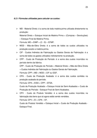 25
6.2.1 Fórmulas utilizadas para calcular os custos:
MD - Material Direto: é a soma de toda matéria-prima utilizada diretamente na
produção:
Material Direto = Estoque Inicial de Matéria Prima + (Compras – Devoluções)
– Estoque Final de Matéria Prima.
Fórmula: MD = EIMP + (C - D) – EFMP.
MOD - Mão-de-Obra Direta: é a soma de todos os custos utilizados na
produção exceto a matéria-prima.
CIF - Custos Indiretos de Fabricação ou Gastos Gerais de Fabricação: é a
soma de todos os gastos utilizados indiretamente na produção.
CPP - Custo de Produção do Período: é a soma dos custos incorridos no
período dentro da fábrica.
CPP - Custo de Produção do Período = Material Direto + Mão-de-Obra Direta
+ Custos Indiretos de Fabricação ou Gastos Gerais de Fabricação.
Fórmula: CPP = MD + MOD + CIF ou GGF.
CPA - Custo da Produção Acabada: é a soma dos custos contidos na
produção acabada do período.
Fórmula: CPA = EISA + CPP – EFSA.
Custo da Produção Acabada = Estoque Inicial de Semi-Acabados + Custo de
Produção do Período - Estoque Final de Semi-Acabados.
CPV - Custo do Produto Vendido: é a soma dos custos incorridos na
fabricação dos bens que só agora estão sendo vendidos.
Fórmula: CPV = EI + CPA – EF.
Custo do Produto Vendido = Estoque Inicial + Custo da Produção Acabada -
Estoque Final.
 