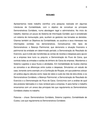 3
RESUMO
Apresentamos neste trabalho científico uma pesquisa realizada em algumas
Literaturas de Contabilidade, com o objetivo de conceituar os principais
Demonstrativos Contábeis, numa abordagem legal e administrativa. No inicio do
trabalho, falamos um pouco do Sistema de Informação Contábil, que é considerado
um sistema de mensuração, pois, auxiliam os gestores nas tomadas as decisões.
Citamos também os Objetivos da Contabilidade, os usuários e seus interesses nas
informações contidas nos demonstrativos. Conceituamos três tipos de
Demonstrativos: o Balanço Patrimonial, que demonstra a situação financeira e
patrimonial da entidade em determinado período; a Demonstração do Resultado do
Exercício, que é onde são transferidas as contas de receitas e despesas para apurar
se a empresa teve lucro ou prejuízo; e Demonstração do Fluxo de Caixa, que
controla todas as entradas e saídas de dinheiro do Caixa da empresa. Abordamos o
Sistema Logístico e seus fluxos e atividades. Em Contabilidade de Custos citamos
os conceitos e as diferenças entre custos e despesas. Simulamos um estudo de
caso, tomando como exemplo um a Confecção de Roupas, em que podemos colocar
em prática alguns cálculos como: base de rateio e custo da mão de obra direta; e os
Demonstrativos Contábeis, o Balanço Patrimonial, a Demonstração de Resultado do
Exercício e a Demonstração do Fluxo de Caixa. Concluímos com a análise de qual
dos produtos fabricados é o mais rentável para a empresa. E para fechar o trabalho
encerramos com um anexo das principais leis que regulamenta os Demonstrativos
Contábeis citados no trabalho.
Palavras – chave: Demonstrativos Contábeis, Sistema Logístico, Contabilidade de
Custos, Leis que regulamenta os Demonstrativos Contábeis
 
