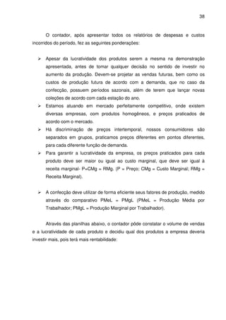 38
O contador, após apresentar todos os relatórios de despesas e custos
incorridos do período, fez as seguintes ponderações:
Apesar da lucratividade dos produtos serem a mesma na demonstração
apresentada, antes de tomar qualquer decisão no sentido de investir no
aumento da produção. Devem-se projetar as vendas futuras, bem como os
custos de produção futura de acordo com a demanda, que no caso da
confecção, possuem períodos sazonais, além de terem que lançar novas
coleções de acordo com cada estação do ano.
Estamos atuando em mercado perfeitamente competitivo, onde existem
diversas empresas, com produtos homogêneos, e preços praticados de
acordo com o mercado.
Há discriminação de preços intertemporal, nossos consumidores são
separados em grupos, praticamos preços diferentes em pontos diferentes,
para cada diferente função de demanda.
Para garantir a lucratividade da empresa, os preços praticados para cada
produto deve ser maior ou igual ao custo marginal, que deve ser igual à
receita marginal- P=CMg = RMg. (P = Preço; CMg = Custo Marginal; RMg =
Receita Marginal).
A confecção deve utilizar de forma eficiente seus fatores de produção, medido
através do comparativo PMeL = PMgL (PMeL = Produção Média por
Trabalhador; PMgL = Produção Marginal por Trabalhador).
Através das planilhas abaixo, o contador pôde constatar o volume de vendas
e a lucratividade de cada produto e decidiu qual dos produtos a empresa deveria
investir mais, pois terá mais rentabilidade:
 