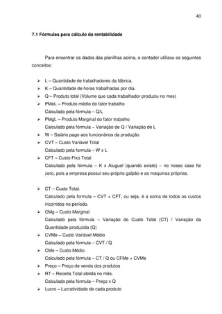 40
7.1 Fórmulas para cálculo da rentabilidade
Para encontrar os dados das planilhas acima, o contador utilizou os seguintes
conceitos:
L – Quantidade de trabalhadores da fábrica.
K – Quantidade de horas trabalhadas por dia.
Q – Produto total (Volume que cada trabalhador produziu no mes)
PMeL – Produto médio do fator trabalho
Calculado pela fórmula – Q/L
PMgL – Produto Marginal do fator trabalho
Calculado pela fórmula – Variação de Q / Variação de L
W – Salário pago aos funcionários da produção
CVT – Custo Variável Total
Calculado pela formula – W x L
CFT – Custo Fixo Total
Calculado pela fórmula – K x Aluguel (quando existe) – no nosso caso foi
zero, pois a empresa possui seu próprio galpão e as maquinas próprias.
CT – Custo Total.
Calculado pela formula – CVT + CFT, ou seja, é a soma de todos os custos
incorridos no período.
CMg – Custo Marginal
Calculado pela fórmula – Variação do Custo Total (CT) / Variação da
Quantidade produzida (Q)
CVMe – Custo Variável Médio
Calculado pela fórmula – CVT / Q
CMe – Custo Médio
Calculado pela fórmula – CT / Q ou CFMe + CVMe
Preço – Preço de venda dos produtos
RT – Receita Total obtida no mês.
Calculada pela fórmula – Preço x Q
Lucro – Lucratividade de cada produto
 