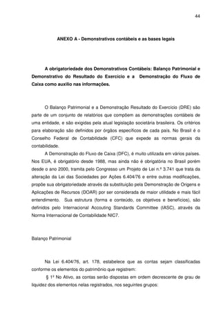 44
ANEXO A - Demonstrativos contábeis e as bases legais
A obrigatoriedade dos Demonstrativos Contábeis: Balanço Patrimonial e
Demonstrativo do Resultado do Exercício e a Demonstração do Fluxo de
Caixa como auxilio nas informações.
O Balanço Patrimonial e a Demonstração Resultado do Exercício (DRE) são
parte de um conjunto de relatórios que compõem as demonstrações contábeis de
uma entidade, e são exigidas pela atual legislação societária brasileira. Os critérios
para elaboração são definidos por órgãos específicos de cada país. No Brasil é o
Conselho Federal de Contabilidade (CFC) que expede as normas gerais da
contabilidade.
A Demonstração do Fluxo de Caixa (DFC), é muito utilizada em vários países.
Nos EUA, é obrigatório desde 1988, mas ainda não é obrigatória no Brasil porém
desde o ano 2000, tramita pelo Congresso um Projeto de Lei n.º 3.741 que trata da
alteração da Lei das Sociedades por Ações 6.404/76 e entre outras modificações,
propõe sua obrigatoriedade através da substituição pela Demonstração de Origens e
Aplicações de Recursos (DOAR) por ser considerada de maior utilidade e mais fácil
entendimento. Sua estrutura (forma e conteúdo, os objetivos e benefícios), são
definidos pelo Internacional Accouting Standards Committee (IASC), através da
Norma Internacional de Contabilidade NIC7.
Balanço Patrimonial
Na Lei 6.404/76, art. 178, estabelece que as contas sejam classificadas
conforme os elementos do patrimônio que registrem:
§ 1º No Ativo, as contas serão dispostas em ordem decrescente de grau de
liquidez dos elementos nelas registrados, nos seguintes grupos:
 