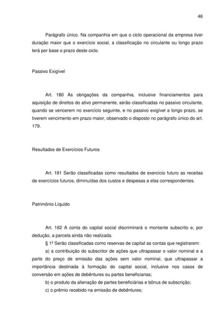 46
Parágrafo único. Na companhia em que o ciclo operacional da empresa tiver
duração maior que o exercício social, a classificação no circulante ou longo prazo
terá por base o prazo deste ciclo.
Passivo Exigível
Art. 180 As obrigações da companhia, inclusive financiamentos para
aquisição de direitos do ativo permanente, serão classificadas no passivo circulante,
quando se vencerem no exercício seguinte, e no passivo exigível a longo prazo, se
tiverem vencimento em prazo maior, observado o disposto no parágrafo único do art.
179.
Resultados de Exercícios Futuros
Art. 181 Serão classificadas como resultados de exercício futuro as receitas
de exercícios futuros, diminuídas dos custos e despesas a elas correspondentes.
Patrimônio Líquido
Art. 182 A conta do capital social discriminará o montante subscrito e, por
dedução, a parcela ainda não realizada.
§ 1º Serão classificadas como reservas de capitaI as contas que registrarem:
a) a contribuição do subscritor de ações que ultrapassar o valor nominal e a
parte do preço de emissão das ações sem valor nominal, que ultrapassar a
importância destinada à formação do capital social, inclusive nos casos de
conversão em ações de debêntures ou partes beneficiarias;
b) o produto da alienação de partes beneficiárias e bônus de subscrição;
c) o prêmio recebido na emissão de debêntures;
 