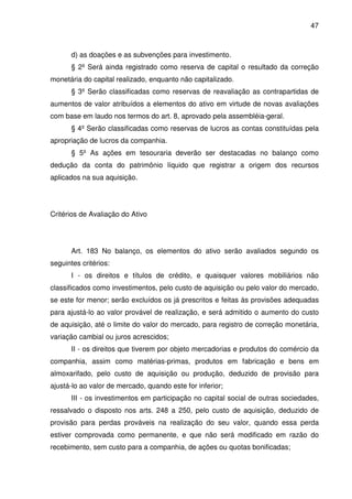 47
d) as doações e as subvenções para investimento.
§ 2º Será ainda registrado como reserva de capital o resultado da correção
monetária do capital realizado, enquanto não capitalizado.
§ 3º Serão classificadas como reservas de reavaliação as contrapartidas de
aumentos de valor atribuídos a elementos do ativo em virtude de novas avaliações
com base em laudo nos termos do art. 8, aprovado pela assembléia-geral.
§ 4º Serão classificadas como reservas de lucros as contas constituídas pela
apropriação de lucros da companhia.
§ 5º As ações em tesouraria deverão ser destacadas no balanço como
dedução da conta do patrimônio líquido que registrar a origem dos recursos
aplicados na sua aquisição.
Critérios de Avaliação do Ativo
Art. 183 No balanço, os elementos do ativo serão avaliados segundo os
seguintes critérios:
I - os direitos e títulos de crédito, e quaisquer valores mobiliários não
classificados como investimentos, pelo custo de aquisição ou pelo valor do mercado,
se este for menor; serão excluídos os já prescritos e feitas às provisões adequadas
para ajustá-lo ao valor provável de realização, e será admitido o aumento do custo
de aquisição, até o limite do valor do mercado, para registro de correção monetária,
variação cambial ou juros acrescidos;
II - os direitos que tiverem por objeto mercadorias e produtos do comércio da
companhia, assim como matérias-primas, produtos em fabricação e bens em
almoxarifado, pelo custo de aquisição ou produção, deduzido de provisão para
ajustá-lo ao valor de mercado, quando este for inferior;
III - os investimentos em participação no capital social de outras sociedades,
ressalvado o disposto nos arts. 248 a 250, pelo custo de aquisição, deduzido de
provisão para perdas prováveis na realização do seu valor, quando essa perda
estiver comprovada como permanente, e que não será modificado em razão do
recebimento, sem custo para a companhia, de ações ou quotas bonificadas;
 
