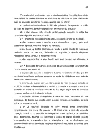 48
IV - os demais investimentos, pelo custo de aquisição, deduzido de provisão
para atender às perdas prováveis na realização do seu valor, ou para redução do
custo de aquisição ao valor de mercado, quando este for inferior;
V - os direitos classificados no imobilizado, pelo custo de aquisição, deduzido
do saldo da respectiva conta de depreciação, amortização ou exaustão;
VI - o ativo diferido, pelo valor do capital aplicado, deduzido do saldo das
contas que registrem a sua amortização.
§ 1º Para efeitos do disposto neste artigo, considera-se valor de mercado:
a) das matérias-primas e dos bens em almoxarifado, o preço pelo qual
possam ser repostos, mediante compra no mercado;
b) dos bens ou direitos destinados à venda, o preço líquido de realização
mediante venda no mercado, deduzidos os impostos e demais despesas
necessárias para a venda, e a margem de lucro;
c) dos investimentos, o valor líquido pelo qual possam ser alienados a
terceiros.
§ 2º A diminuição de valor dos elementos do ativo imobilizado será registrada
periodicamente nas contas de:
a) depreciação, quando corresponder à perda do valor dos direitos que têm
por objeto bens físicos sujeitos a desgaste ou perda de utilidade por uso, ação da
natureza ou obsolescência;
b) amortização, quando corresponder à perda do valor do capital aplicado na
aquisição de direitos da propriedade industrial ou comercial e quaisquer outros com
existência ou exercício de duração limitada, ou cujo objeto sejam bens de utilização
por prazo legal ou contratualmente limitado;
c) exaustão, quando corresponder à perda do valor, decorrente da sua
exploração, de direitos cujo objeto sejam recursos minerais ou florestais, ou bens
aplicados nessa exploração.
§ 3º Os recursos aplicados no ativo diferido serão amortizados
periodicamente, em prazo não superior a 10 (dez) anos, a partir do início da
operação normal ou do exercício em que passem a ser usufruídos os benefícios
deles decorrentes, devendo ser registrada a perda do capital aplicado quando
abandonados os empreendimentos ou atividades a que se destinavam, ou
comprovado que essas atividades não poderão produzir resultados suficientes para
amortizá-los.
 