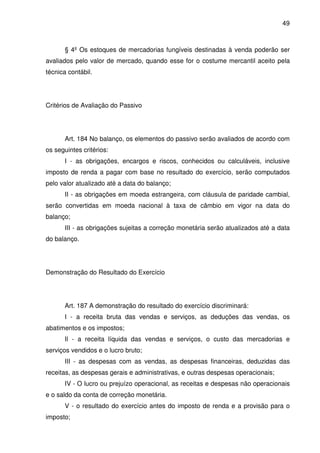 49
§ 4º Os estoques de mercadorias fungíveis destinadas à venda poderão ser
avaliados pelo valor de mercado, quando esse for o costume mercantil aceito pela
técnica contábil.
Critérios de Avaliação do Passivo
Art. 184 No balanço, os elementos do passivo serão avaliados de acordo com
os seguintes critérios:
I - as obrigações, encargos e riscos, conhecidos ou calculáveis, inclusive
imposto de renda a pagar com base no resultado do exercício, serão computados
pelo valor atualizado até a data do balanço;
II - as obrigações em moeda estrangeira, com cláusula de paridade cambial,
serão convertidas em moeda nacional à taxa de câmbio em vigor na data do
balanço;
III - as obrigações sujeitas a correção monetária serão atualizados até a data
do balanço.
Demonstração do Resultado do Exercício
Art. 187 A demonstração do resultado do exercício discriminará:
I - a receita bruta das vendas e serviços, as deduções das vendas, os
abatimentos e os impostos;
Il - a receita líquida das vendas e serviços, o custo das mercadorias e
serviços vendidos e o lucro bruto;
III - as despesas com as vendas, as despesas financeiras, deduzidas das
receitas, as despesas gerais e administrativas, e outras despesas operacionais;
IV - O lucro ou prejuízo operacional, as receitas e despesas não operacionais
e o saldo da conta de correção monetária.
V - o resultado do exercício antes do imposto de renda e a provisão para o
imposto;
 