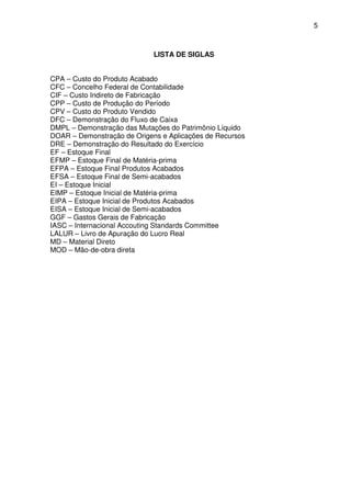 5
LISTA DE SIGLAS
CPA – Custo do Produto Acabado
CFC – Concelho Federal de Contabilidade
CIF – Custo Indireto de Fabricação
CPP – Custo de Produção do Período
CPV – Custo do Produto Vendido
DFC – Demonstração do Fluxo de Caixa
DMPL – Demonstração das Mutações do Patrimônio Líquido
DOAR – Demonstração de Origens e Aplicações de Recursos
DRE – Demonstração do Resultado do Exercício
EF – Estoque Final
EFMP – Estoque Final de Matéria-prima
EFPA – Estoque Final Produtos Acabados
EFSA – Estoque Final de Semi-acabados
EI – Estoque Inicial
EIMP – Estoque Inicial de Matéria-prima
EIPA – Estoque Inicial de Produtos Acabados
EISA – Estoque Inicial de Semi-acabados
GGF – Gastos Gerais de Fabricação
IASC – Internacional Accouting Standards Committee
LALUR – Livro de Apuração do Lucro Real
MD – Material Direto
MOD – Mão-de-obra direta
 