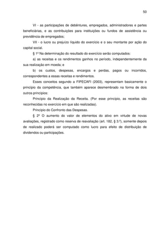 50
VI - as participações de debêntures, empregados, administradores e partes
beneficiárias, e as contribuições para instituições ou fundos de assistência ou
previdência de empregados;
VII - o lucro ou prejuízo líquido do exercício e o seu montante por ação do
capital social.
§ 1º Na determinação do resultado do exercício serão computados:
a) as receitas e os rendimentos ganhos no período, independentemente da
sua realização em moeda; e
b) os custos, despesas, encargos e perdas, pagos ou incorridos,
correspondentes a essas receitas e rendimentos.
Esses conceitos segundo a FIPECAFI (2003), representam basicamente o
princípio da competência, que também aparece desmembrado na forma de dois
outros princípios:
Princípio da Realização da Receita. (Por esse princípio, as receitas são
reconhecidas no exercício em que são realizadas).
Princípio do Confronto das Despesas.
§ 2º O aumento do valor de elementos do ativo em virtude de novas
avaliações, registrado como reserva de reavaliação (art. 182, § 3.º), somente depois
de realizado poderá ser computado como lucro para efeito de distribuição de
dividendos ou participações.
 